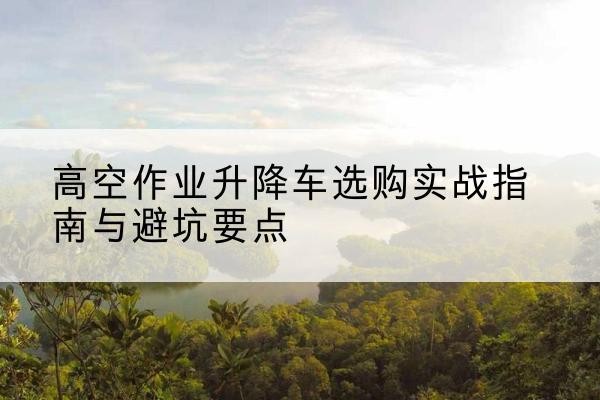 水城升降车怎么选-高空作业升降车选购实战指南与避坑要点