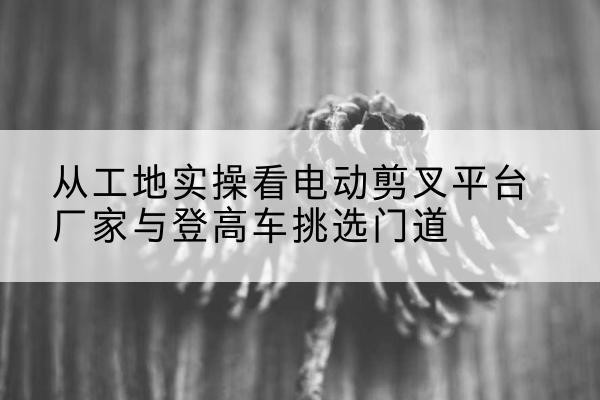 水城电动剪叉升降平台厂家-从工地实操看电动剪叉平台厂家与登高车挑选门道