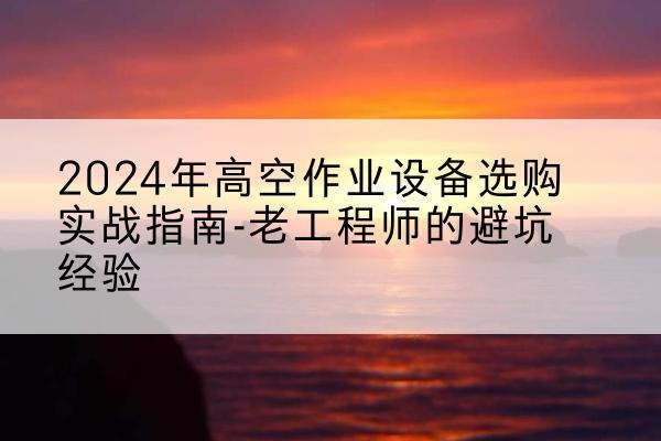 水城高空作业升降机厂家推荐-2024年高空作业设备选购实战指南-老工程师的避坑经验
