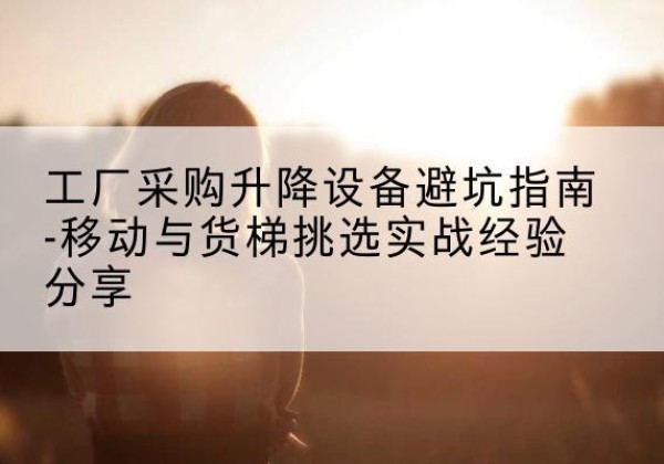 水城移动式升降机怎么选-工厂采购升降设备避坑指南-移动与货梯挑选实战经验分享