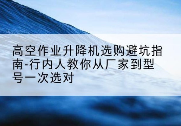 水城升降平台厂家-高空作业升降机选购避坑指南-行内人教你从厂家到型号一次选对