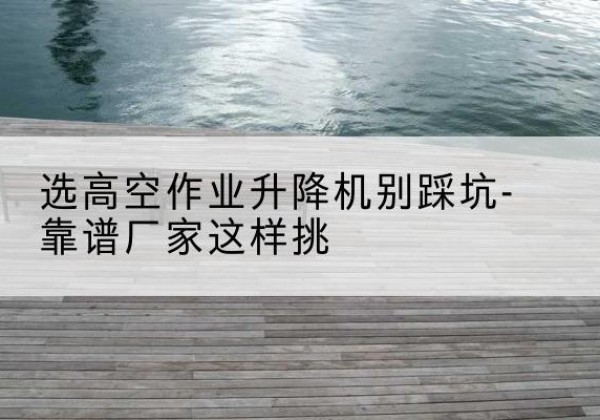 水城剪叉式升降机厂家-选高空作业升降机别踩坑-靠谱厂家这样挑