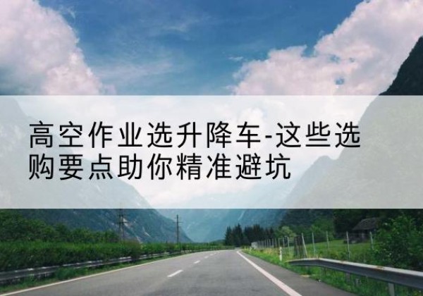 水城升降车厂家-高空作业选升降车-这些选购要点助你*避坑