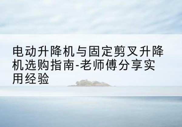 水城电动升降机怎么选-电动升降机与固定剪叉升降机选购指南-老师傅分享实用经验