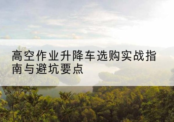 水城升降车怎么选-高空作业升降车选购实战指南与避坑要点