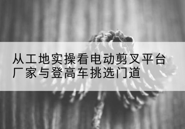 水城电动剪叉升降平台厂家-从工地实操看电动剪叉平台厂家与登高车挑选门道