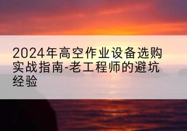 水城高空作业升降机厂家推荐-2024年高空作业设备选购实战指南-老工程师的避坑经验